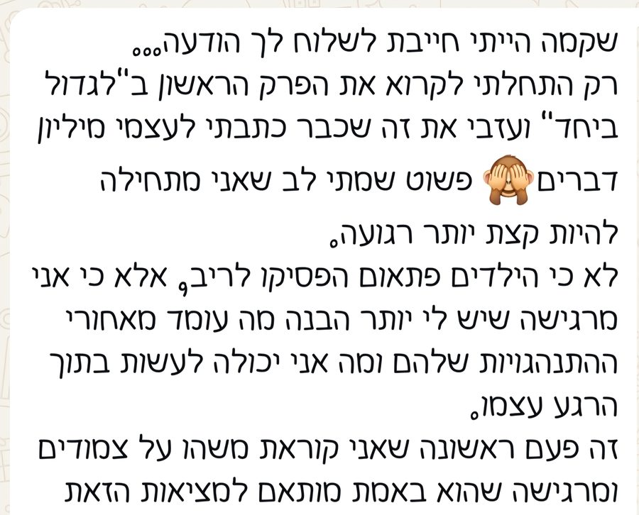 הודעת וואטסאפ: אני באמצע לגדול ביחד ואמרתי לעצמי שאני רוצה לכתוב לך לפני שאני ממשיכה. זה בדיוק מה שקורה אצלנו בבית. החלק על המריבות בין האחים והתגובה שלנו כהורים פשוט הרגיש כאילו צילמת אצלנו בסלון