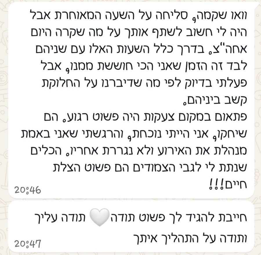 הודעת וואטסאפ: פעלתי בדיוק לפי מה שדיברנו על חלוקת הקשב ביניהם. פתאום במקום צעקות היה פשוט רגע. הם שיחקו, אני הייתי נוכחת והרגשתי שאני באמת מנהלת את האירוע ולא נגררת אחריו. הכלים שנתת לי לגבי הצמודים הם פשוט הצלת חיים